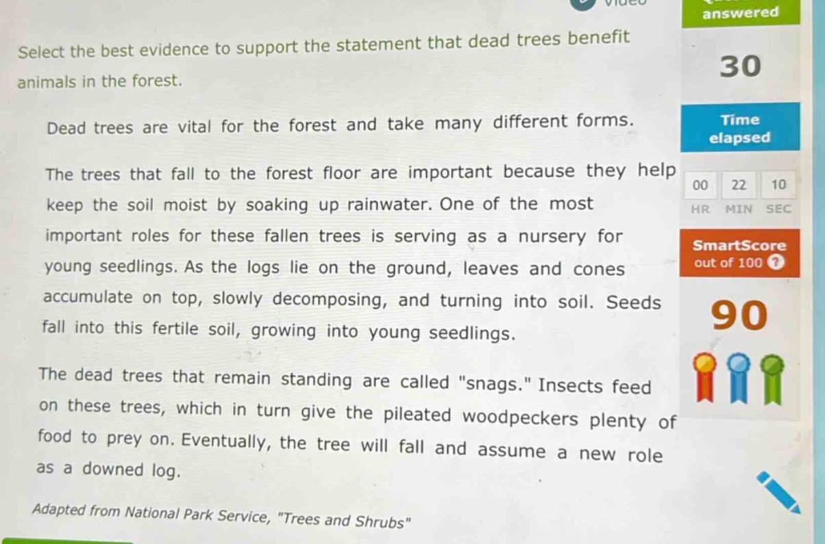 select the best evidence to support the statement that dead trees benefit animals in the forest. dead trees are vital for the forest and take many different forms. the trees that fall to the forest floor are important because they help keep the soil moist by soaking up rainwater. one of the most important roles for these fallen trees is serving as a nursery for young seedlings. as the logs lie on the ground, leaves and cones accumulate on top, slowly decomposing, and turning into soil. seeds fall into this fertile soil, growing into young seedlings. the dead trees that remain standing are called \snags.\ insects feed on these trees, which in turn give the pileated woodpeckers plenty of food to prey on. eventually, the tree will fall and assume a new role as a downed log. adapted from national park service, \trees and shrubs\