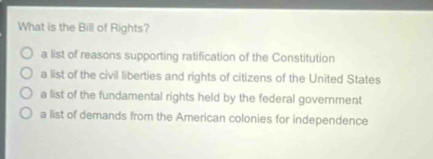 what is the bill of rights?\n a list of reasons supporting ratification of the constitution\n a list of the civil liberties and rights of citizens of the united states\n a list of the fundamental rights held by the federal government\n a list of demands from the american colonies for independence