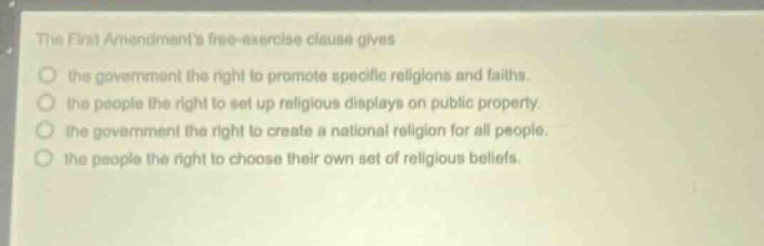 the first amendments free - exercise clause gives the government the right to promote specific religions and faiths. the people the right to set up religious displays on public property. the government the right to create a national religion for all people. the people the right to choose their own set of religious beliefs.