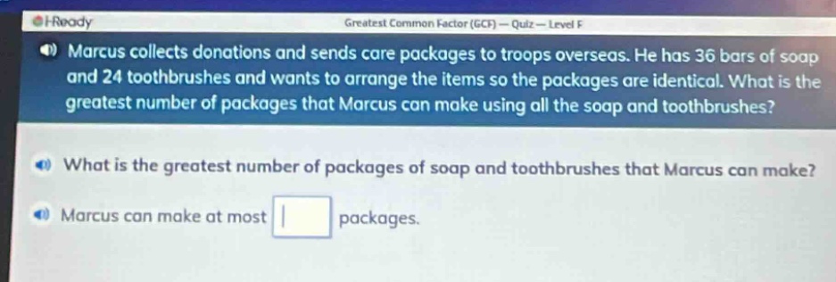 marcus collects donations and sends care packages to troops overseas. he has 36 bars of soap and 24 toothbrushes and wants to arrange the items so the packages are identical. what is the greatest number of packages that marcus can make using all the soap and toothbrushes? what is the greatest number of packages of soap and toothbrushes that marcus can make? marcus can make at most packages.