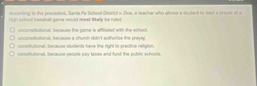 according to the precedent, santa fe school district v. doe, a teacher who allows a student to lead a prayer at a high school baseball game would most likely be ruled\nunconstitutional, because the game is affiliated with the school.\nunconstitutional, because a church didnt authorize the prayer.\nconstitutional, because students have the right to practice religion.\nconstitutional, because people pay taxes and fund the public schools.