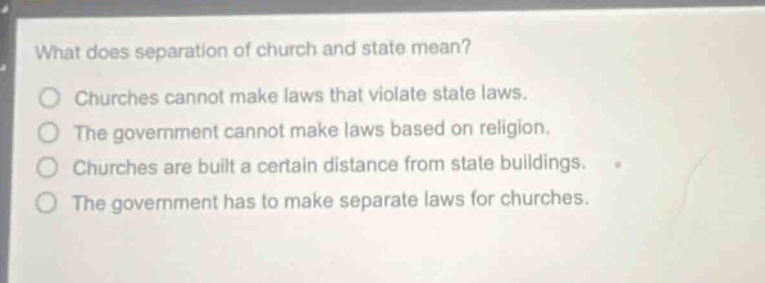 what does separation of church and state mean?\nchurches cannot make laws that violate state laws.\nthe government cannot make laws based on religion.\nchurches are built a certain distance from state buildings.\nthe government has to make separate laws for churches.