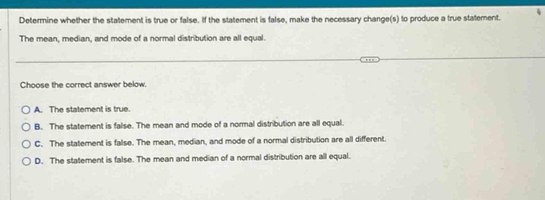 determine whether the statement is true or false. if the statement is false, make the necessary change(s) to produce a true statement. the mean, median, and mode of a normal distribution are all equal. choose the correct answer below. a. the statement is true. b. the statement is false. the mean and mode of a normal distribution are all equal. c. the statement is false. the mean, median, and mode of a normal distribution are all different. d. the statement is false. the mean and median of a normal distribution are all equal.