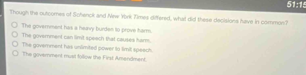 though the outcomes of schenck and new york times differed, what did these decisions have in common? the government has a heavy burden to prove harm. the government can limit speech that causes harm. the government has unlimited power to limit speech. the government must follow the first amendment.