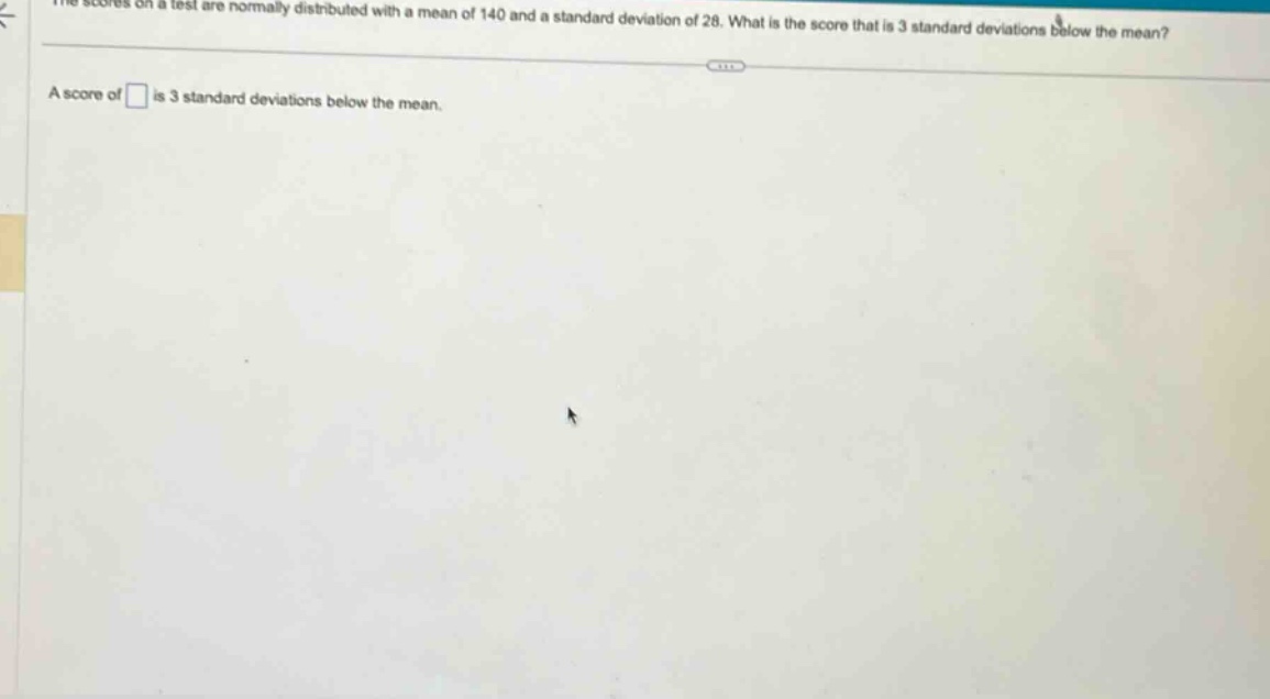 the scores on a test are normally distributed with a mean of 140 and a standard deviation of 28. what is the score that is 3 standard deviations below the mean? a score of is 3 standard deviations below the mean.