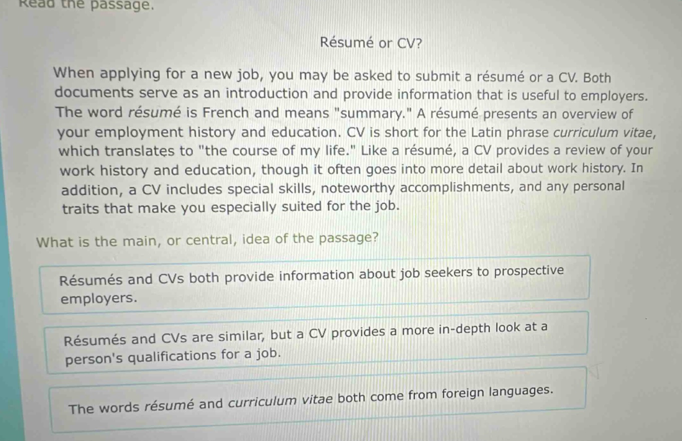 read the passage. résumé or cv? when applying for a new job, you may be asked to submit a résumé or a cv. both documents serve as an introduction and provide information that is useful to employers. the word résumé is french and means \summary.\ a résumé presents an overview of your employment history and education. cv is short for the latin phrase curriculum vitae, which translates to \the course of my life.\ like a résumé, a cv provides a review of your work history and education, though it often goes into more detail about work history. in addition, a cv includes special skills, noteworthy accomplishments, and any personal traits that make you especially suited for the job. what is the main, or central, idea of the passage? résumés and cvs both provide information about job seekers to prospective employers. résumés and cvs are similar, but a cv provides a more in - depth look at a persons qualifications for a job. the words résumé and curriculum vitae both come from foreign languages.