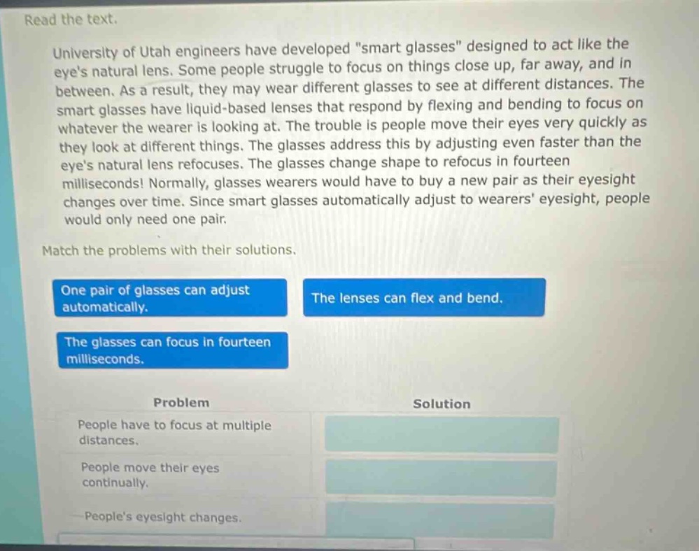 read the text. university of utah engineers have developed \smart glasses\ designed to act like the eyes natural lens. some people struggle to focus on things close up, far away, and in between. as a result, they may wear different glasses to see at different distances. the smart glasses have liquid - based lenses that respond by flexing and bending to focus on whatever the wearer is looking at. the trouble is people move their eyes very quickly as they look at different things. the glasses address this by adjusting even faster than the eyes natural lens refocuses. the glasses change shape to refocus in fourteen milliseconds! normally, glasses wearers would have to buy a new pair as their eyesight changes over time. since smart glasses automatically adjust to wearers eyesight, people would only need one pair. match the problems with their solutions. one pair of glasses can adjust automatically. the lenses can flex and bend. the glasses can focus in fourteen milliseconds. problem solution people have to focus at multiple distances. people move their eyes continually. peoples eyesight changes.