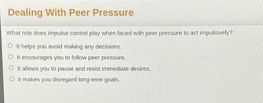dealing with peer pressure\nwhat role does impulse control play when faced with peer pressure to act impulsively?\nit helps you avoid making any decisions.\nit encourages you to follow peer pressure.\nit allows you to pause and resist immediate desires.\nit makes you disregard long - term goals.