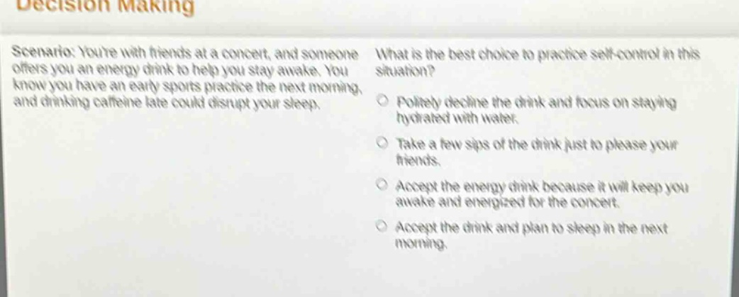 decision making\nscenario: youre with friends at a concert, and someone offers you an energy drink to help you stay awake. you know you have an early sports practice the next morning, and drinking caffeine late could disrupt your sleep.\nwhat is the best choice to practice self - control in this situation?\npolitely decline the drink and focus on staying hydrated with water.\ntake a few sips of the drink just to please your friends.\naccept the energy drink because it will keep you awake and energized for the concert.\naccept the drink and plan to sleep in the next morning.