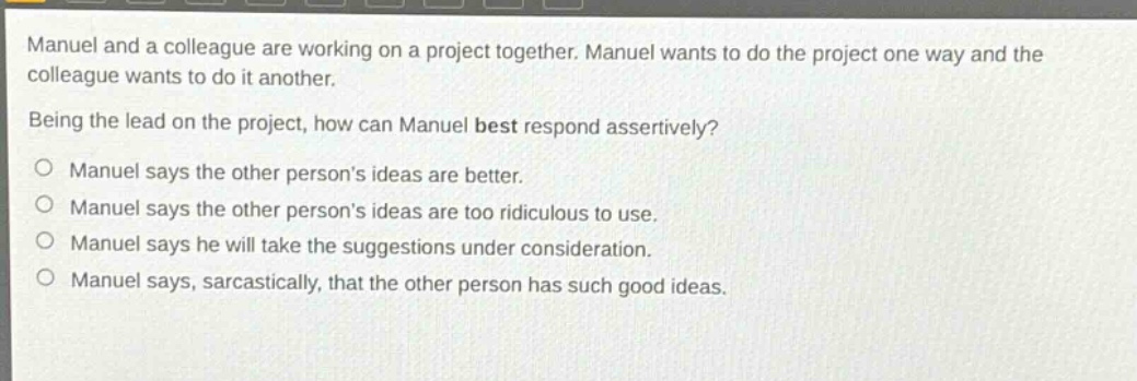 manuel and a colleague are working on a project together. manuel wants to do the project one way and the colleague wants to do it another. being the lead on the project, how can manuel best respond assertively? manuel says the other persons ideas are better. manuel says the other persons ideas are too ridiculous to use. manuel says he will take the suggestions under consideration. manuel says, sarcastically, that the other person has such good ideas.