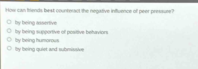 how can friends best counteract the negative influence of peer pressure?\nby being assertive\nby being supportive of positive behaviors\nby being humorous\nby being quiet and submissive
