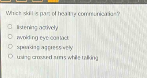 which skill is part of healthy communication?\nlistening actively\navoiding eye contact\nspeaking aggressively\nusing crossed arms while talking