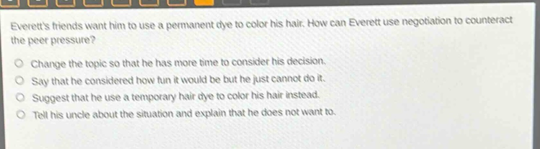 everetts friends want him to use a permanent dye to color his hair. how can everett use negotiation to counteract the peer pressure? change the topic so that he has more time to consider his decision. say that he considered how fun it would be but he just cannot do it. suggest that he use a temporary hair dye to color his hair instead. tell his uncle about the situation and explain that he does not want to.