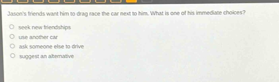 jasons friends want him to drag race the car next to him. what is one of his immediate choices? seek new friendships use another car ask someone else to drive suggest an alternative