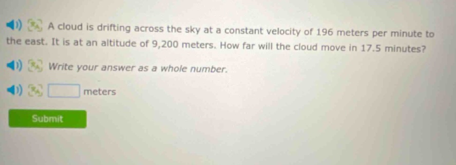 a cloud is drifting across the sky at a constant velocity of 196 meters per minute to the east. it is at an altitude of 9,200 meters. how far will the cloud move in 17.5 minutes? write your answer as a whole number. meters