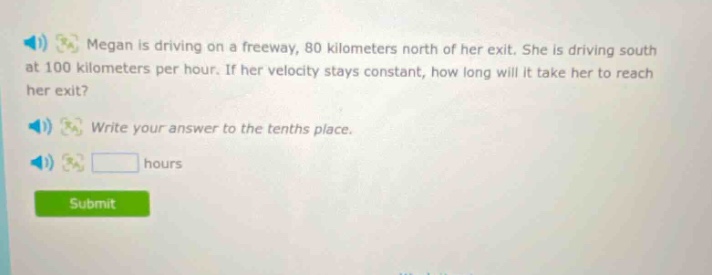 megan is driving on a freeway, 80 kilometers north of her exit. she is driving south at 100 kilometers per hour. if her velocity stays constant, how long will it take her to reach her exit? write your answer to the tenths place. hours