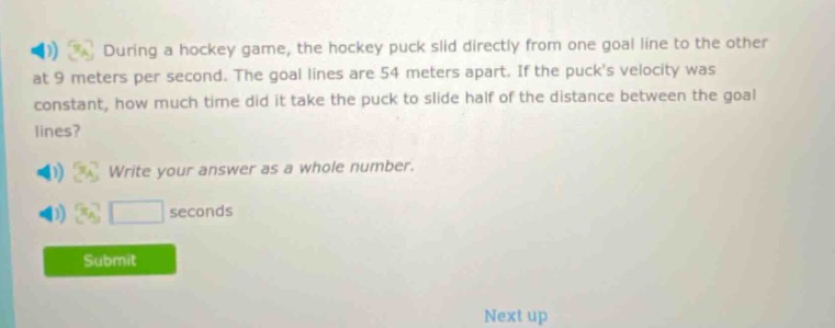 during a hockey game, the hockey puck slid directly from one goal line to the other at 9 meters per second. the goal lines are 54 meters apart. if the pucks velocity was constant, how much time did it take the puck to slide half of the distance between the goal lines? write your answer as a whole number. seconds