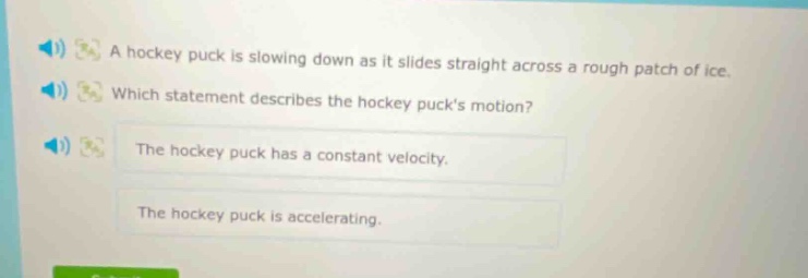 a hockey puck is slowing down as it slides straight across a rough patch of ice. which statement describes the hockey pucks motion? the hockey puck has a constant velocity. the hockey puck is accelerating.