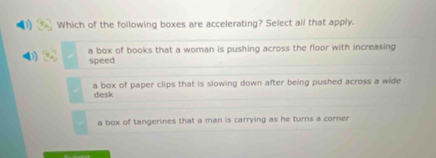 which of the following boxes are accelerating? select all that apply. a box of books that a woman is pushing across the floor with increasing speed a box of paper clips that is slowing down after being pushed across a wide desk a box of tangerines that a man is carrying as he turns a corner
