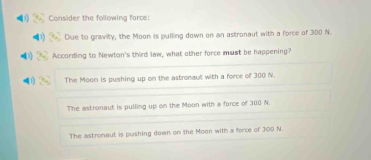 consider the following force: due to gravity, the moon is pulling down on an astronaut with a force of 300 n. according to newtons third law, what other force must be happening? the moon is pushing up on the astronaut with a force of 300 n. the astronaut is pulling up on the moon with a force of 300 n. the astronaut is pushing down on the moon with a force of 300 n.