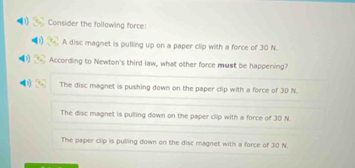 consider the following force: a disc magnet is pulling up on a paper clip with a force of 30 n. according to newtons third law, what other force must be happening? the disc magnet is pushing down on the paper clip with a force of 30 n. the disc magnet is pulling down on the paper clip with a force of 30 n. the paper clip is pulling down on the disc magnet with a force of 30 n.
