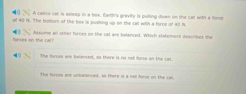 a calico cat is asleep in a box. earths gravity is pulling down on the cat with a force of 40 n. the bottom of the box is pushing up on the cat with a force of 40 n. assume all other forces on the cat are balanced. which statement describes the forces on the cat? the forces are balanced, so there is no net force on the cat. the forces are unbalanced, so there is a net force on the cat.