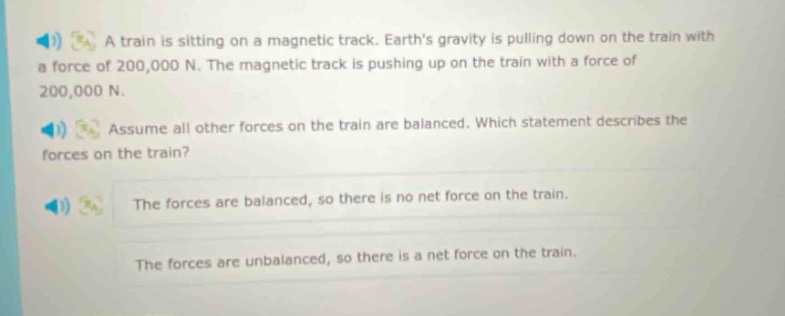 a train is sitting on a magnetic track. earths gravity is pulling down on the train with a force of 200,000 n. the magnetic track is pushing up on the train with a force of 200,000 n. assume all other forces on the train are balanced. which statement describes the forces on the train? the forces are balanced, so there is no net force on the train. the forces are unbalanced, so there is a net force on the train.