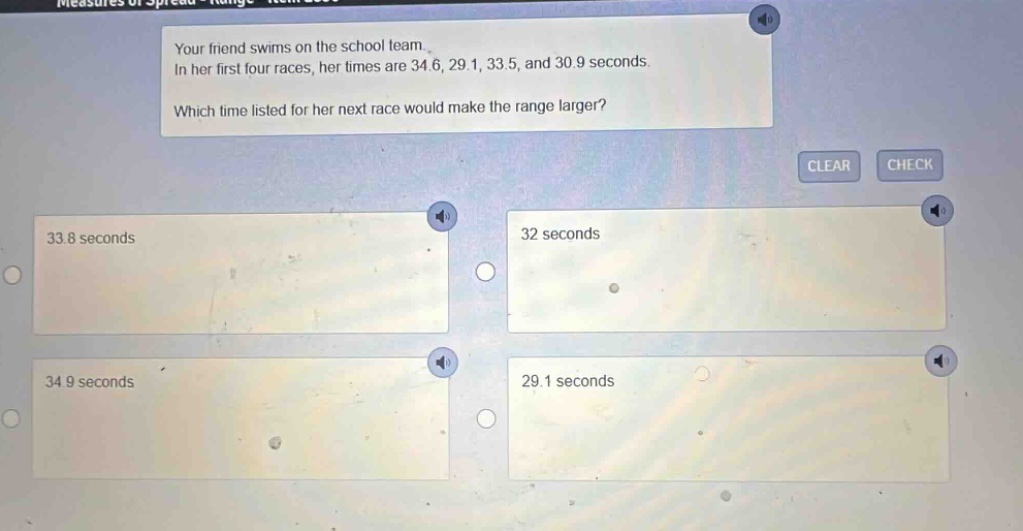 your friend swims on the school team. in her first four races, her times are 34.6, 29.1, 33.5, and 30.9 seconds. which time listed for her next race would make the range larger? 33.8 seconds 32 seconds 34.9 seconds 29.1 seconds