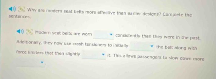 why are modern seat belts more effective than earlier designs? complete the sentences. modern seat belts are worn consistently than they were in the past. additionally, they now use crash tensioners to initially the belt along with force limiters that then slightly it. this allows passengers to slow down more