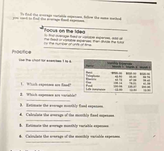to find the average variable expenses, follow the same method you used to find the average fixed expenses. focus on the idea to find average fixed or variable expenses, add all the fixed or variable expenses, then divide the total by the number of units of time. practice use the chart for exercises 1 to 6. 1. which expenses are fixed? 2. which expenses are variable? 3. estimate the average monthly fixed expenses. 4. calculate the average of the monthly fixed expenses. 5. estimate the average monthly variable expenses. 6. calculate the average of the monthly variable expenses.