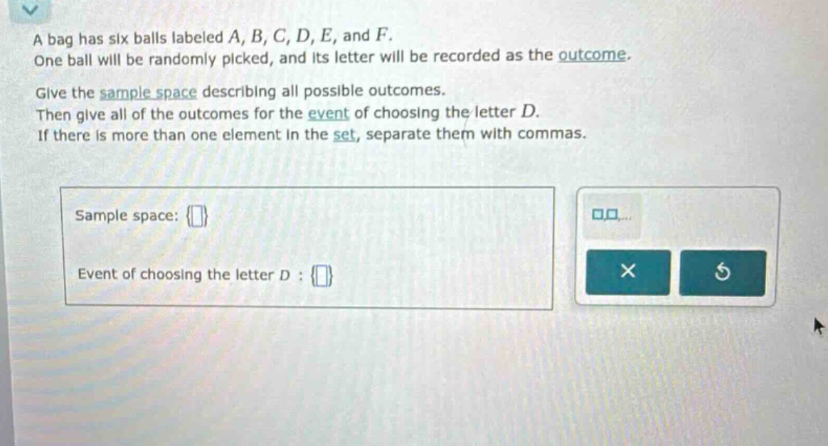 a bag has six balls labeled a, b, c, d, e, and f. one ball will be randomly picked, and its letter will be recorded as the outcome. give the sample - space describing all possible outcomes. then give all of the outcomes for the event of choosing the letter d. if there is more than one element in the set, separate them with commas. sample space: {} event of choosing the letter d : {}