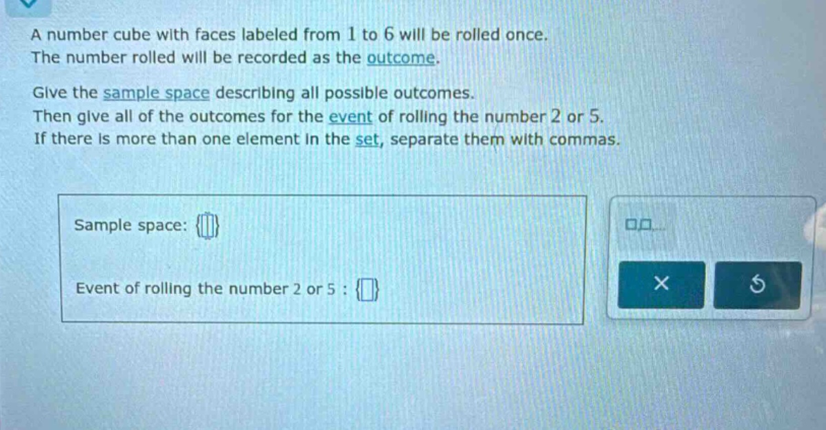 a number cube with faces labeled from 1 to 6 will be rolled once. the number rolled will be recorded as the outcome. give the sample space describing all possible outcomes. then give all of the outcomes for the event of rolling the number 2 or 5. if there is more than one element in the set, separate them with commas. sample space: {} event of rolling the number 2 or 5 : {}