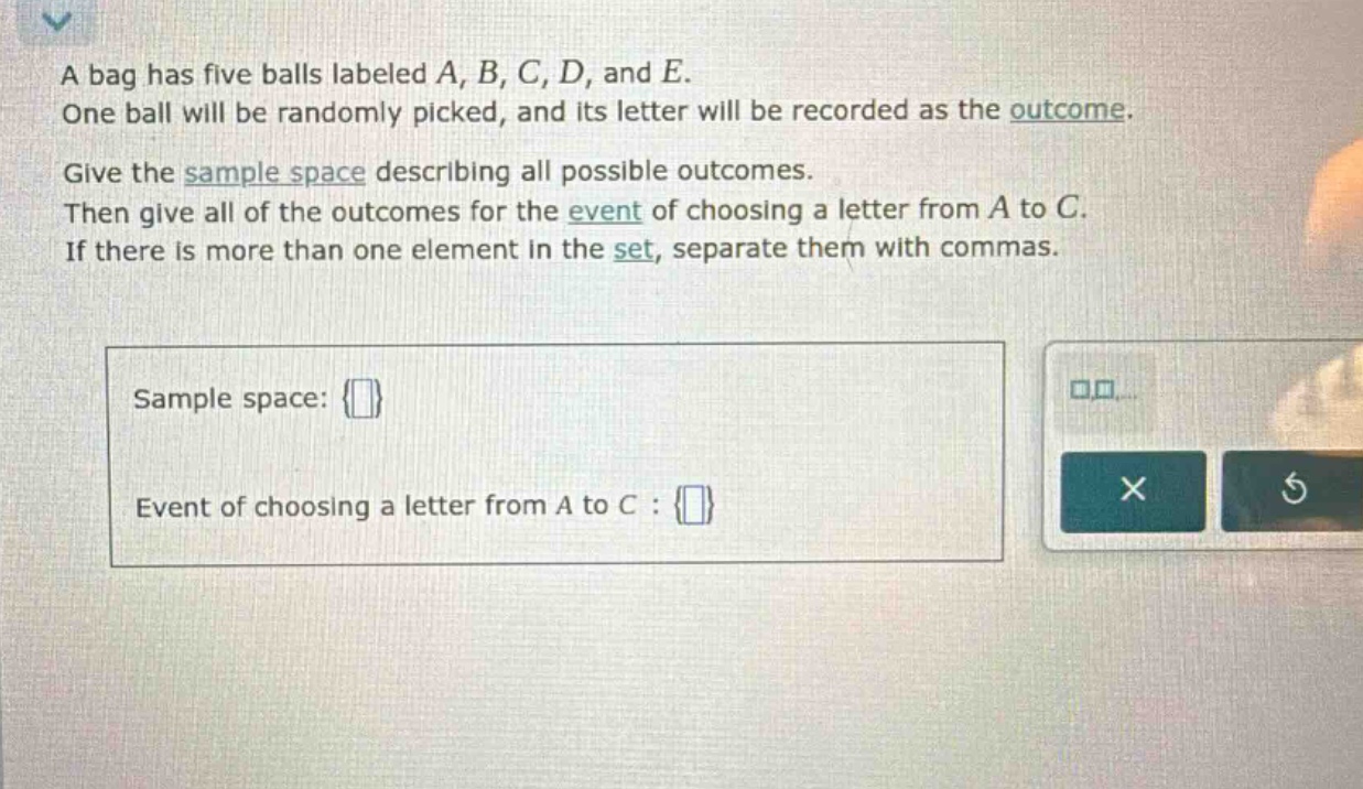 a bag has five balls labeled a, b, c, d, and e. one ball will be randomly picked, and its letter will be recorded as the outcome. give the sample space describing all possible outcomes. then give all of the outcomes for the event of choosing a letter from a to c. if there is more than one element in the set, separate them with commas. sample space: {} event of choosing a letter from a to c : {}
