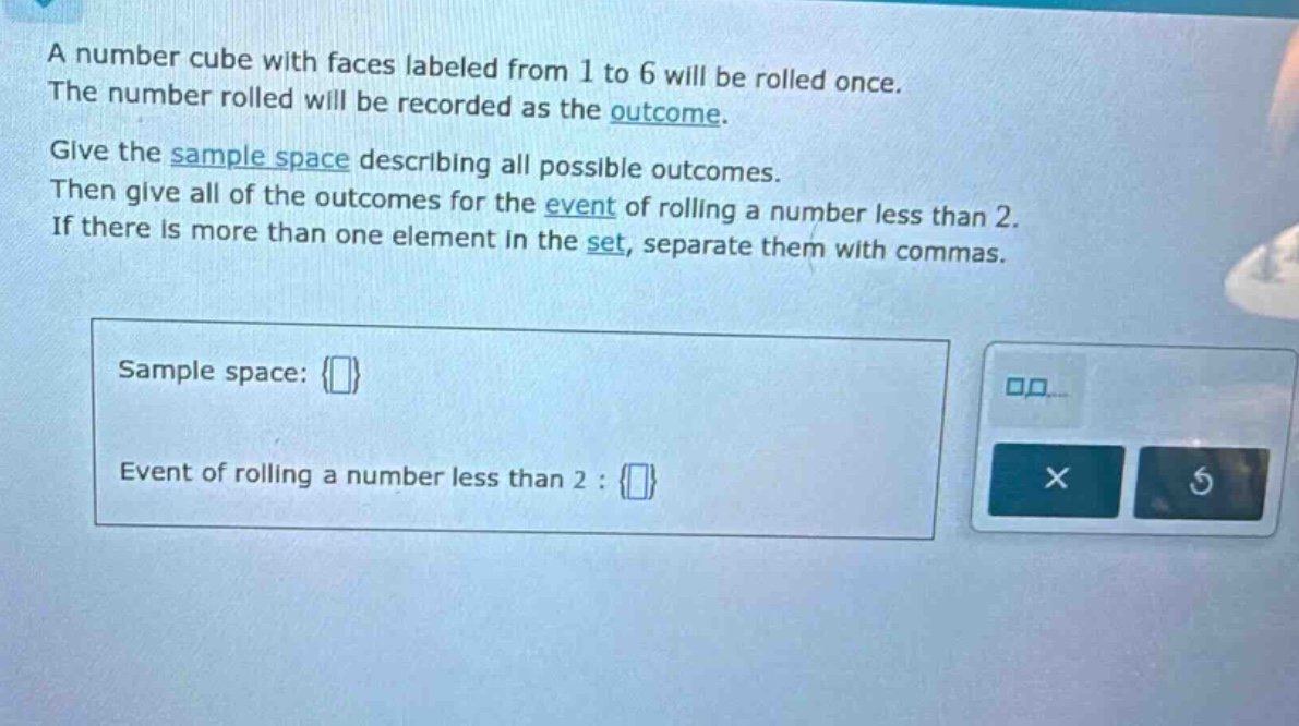 a number cube with faces labeled from 1 to 6 will be rolled once. the number rolled will be recorded as the outcome. give the sample space describing all possible outcomes. then give all of the outcomes for the event of rolling a number less than 2. if there is more than one element in the set, separate them with commas. sample space: {} event of rolling a number less than 2 : {}
