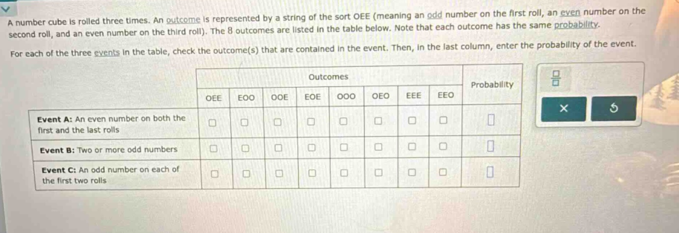 a number cube is rolled three times. an outcome is represented by a string of the sort oee (meaning an odd number on the first roll, an even number on the second roll, and an even number on the third roll). the 8 outcomes are listed in the table below. note that each outcome has the same probability. for each of the three events in the table, check the outcome(s) that are contained in the event. then, in the last column, enter the probability of the event. event a: an even number on both the first and the last rolls event b: two or more odd numbers event c: an odd number on each of the first two rolls