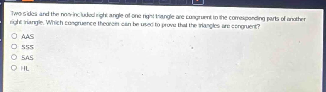 two sides and the non - included right angle of one right triangle are congruent to the corresponding parts of another right triangle. which congruence theorem can be used to prove that the triangles are congruent?\no aas\no sss\no sas\no hl