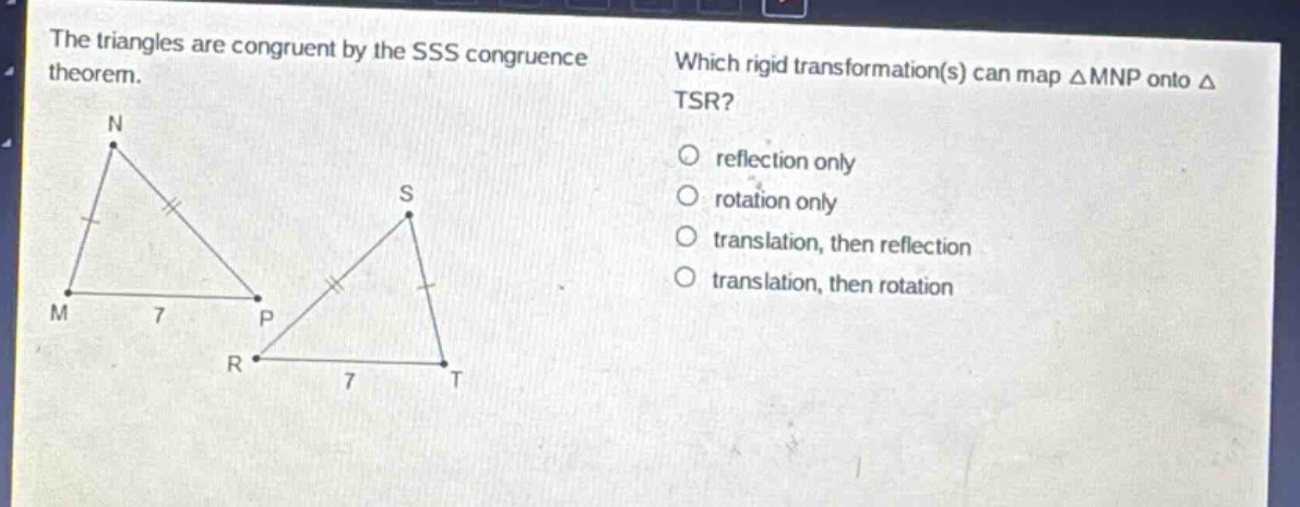 the triangles are congruent by the sss congruence theorem. which rigid transformation(s) can map △mnp onto △tsr? reflection only rotation only translation, then reflection translation, then rotation