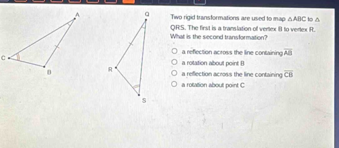 two rigid transformations are used to map △abc to △qrs. the first is a translation of vertex b to vertex r. what is the second transformation? a reflection across the line containing ab a rotation about point b a reflection across the line containing cb a rotation about point c