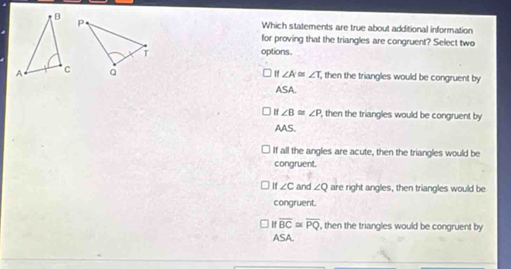 which statements are true about additional information for proving that the triangles are congruent? select two options. if ∠a≅∠t, then the triangles would be congruent by asa. if ∠b≅∠p, then the triangles would be congruent by aas. if all the angles are acute, then the triangles would be congruent. if ∠c and ∠q are right angles, then triangles would be congruent. if bc≅pq, then the triangles would be congruent by asa.