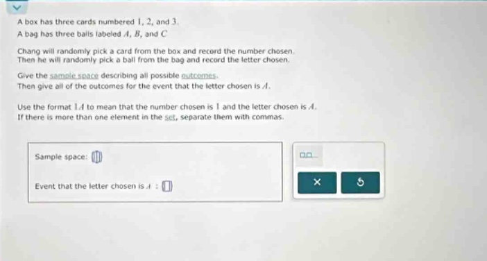 a box has three cards numbered 1, 2, and 3. a bag has three balls labeled a, b, and c. chang will randomly pick a card from the box and record the number chosen. then he will randomly pick a ball from the bag and record the letter chosen. give the sample - space describing all possible outcomes. then give all of the outcomes for the event that the letter chosen is a. use the format 1a to mean that the number chosen is 1 and the letter chosen is a. if there is more than one element in the set, separate them with commas. sample space: event that the letter chosen is a :