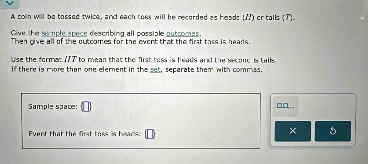 a coin will be tossed twice, and each toss will be recorded as heads (h) or tails (t). give the sample space describing all possible outcomes. then give all of the outcomes for the event that the first toss is heads. use the format ht to mean that the first toss is heads and the second is tails. if there is more than one element in the set, separate them with commas. sample space: {} event that the first toss is heads: {}