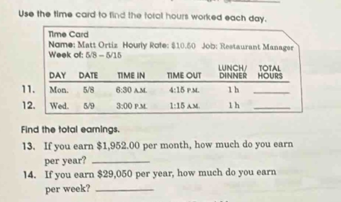 use the time card to find the total hours worked each day. time card name: matt ortiz hourly rate: $10.50 job: restaurant manager week of: 5/8 - 5/15 day date time in time out lunch/ dinner total hours 11. mon. 5/8 6:30 am 4:15 pm 1 h 12. wed. 5/9 3:00 pm 1:15 am 1 h find the total earnings. 13. if you earn $1,952.00 per month, how much do you earn per year? 14. if you earn $29,050 per year, how much do you earn per week?