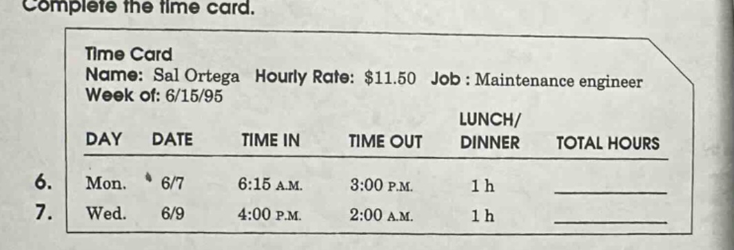 complete the time card. time card name: sal ortega hourly rate: $11.50 job : maintenance engineer week of: 6/15/95 day date time in time out lunch/ dinner total hours 6. mon. 6/7 6:15 a.m. 3:00 p.m. 1 h 7. wed. 6/9 4:00 p.m. 2:00 a.m. 1 h
