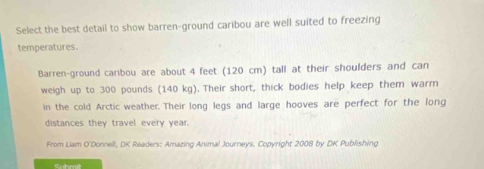 select the best detail to show barren - ground caribou are well suited to freezing temperatures. barren - ground caribou are about 4 feet (120 cm) tall at their shoulders and can weigh up to 300 pounds (140 kg). their short, thick bodies help keep them warm in the cold arctic weather. their long legs and large hooves are perfect for the long distances they travel every year. from liam odonnell, dk readers: amazing animal journeys. copyright 2008 by dk publishing