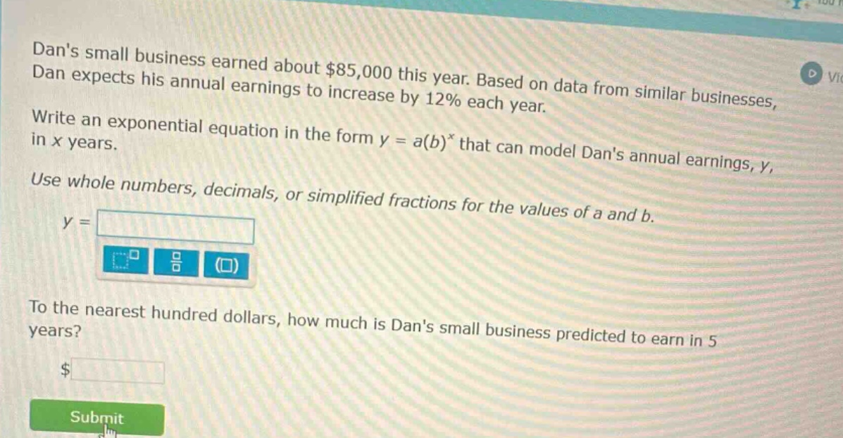 dans small business earned about $85,000 this year. based on data from similar businesses, dan expects his annual earnings to increase by 12% each year. write an exponential equation in the form y = a(b)^x that can model dans annual earnings, y, in x years. use whole numbers, decimals, or simplified fractions for the values of a and b. y = to the nearest hundred dollars, how much is dans small business predicted to earn in 5 years? $