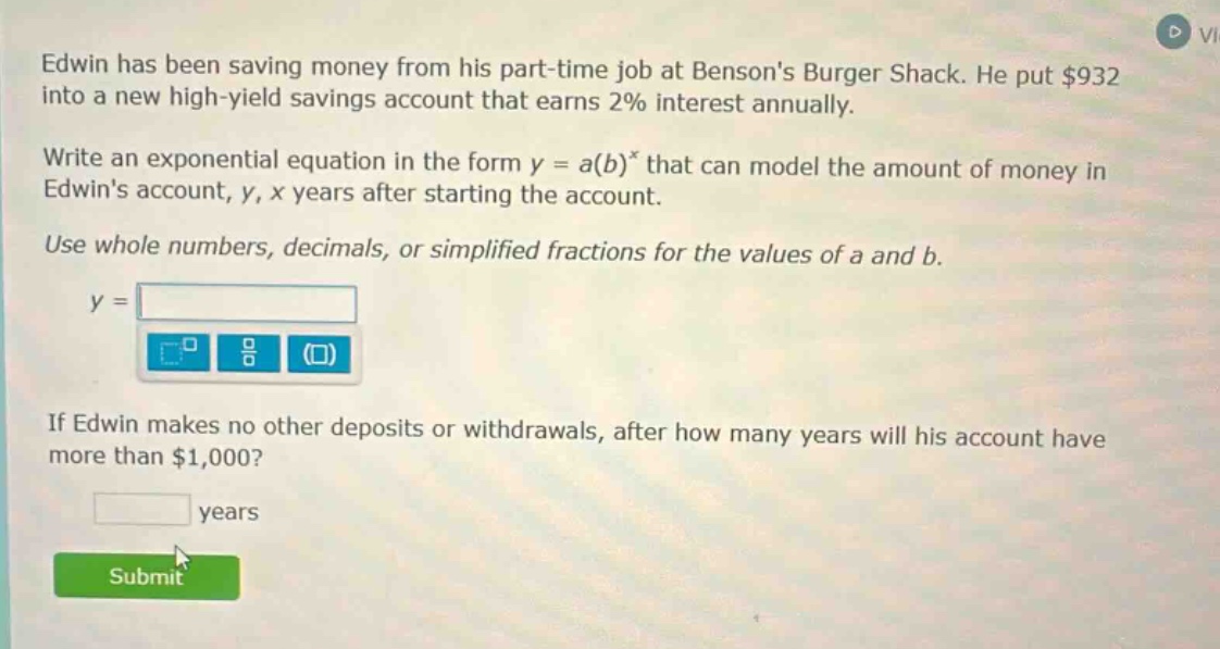 edwin has been saving money from his part - time job at bensons burger shack. he put $932 into a new high - yield savings account that earns 2% interest annually. write an exponential equation in the form y = a(b)^x that can model the amount of money in edwins account, y, x years after starting the account. use whole numbers, decimals, or simplified fractions for the values of a and b. y = if edwin makes no other deposits or withdrawals, after how many years will his account have more than $1,000? years