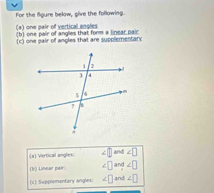 for the figure below, give the following. (a) one pair of vertical angles (b) one pair of angles that form a linear pair (c) one pair of angles that are supplementary (a) vertical angles: ∠ and ∠ (b) linear pair: ∠ and ∠ (c) supplementary angles: ∠ and ∠