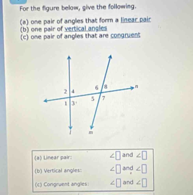 for the figure below, give the following. (a) one pair of angles that form a linear pair (b) one pair of vertical angles (c) one pair of angles that are congruent (a) linear pair: ∠ and ∠ (b) vertical angles: ∠ and ∠ (c) congruent angles: ∠ and ∠