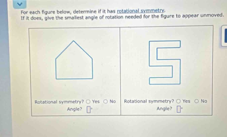 for each figure below, determine if it has rotational symmetry. if it does, give the smallest angle of rotation needed for the figure to appear unmoved. rotational symmetry? o yes o no angle? rotational symmetry? o yes o no angle?