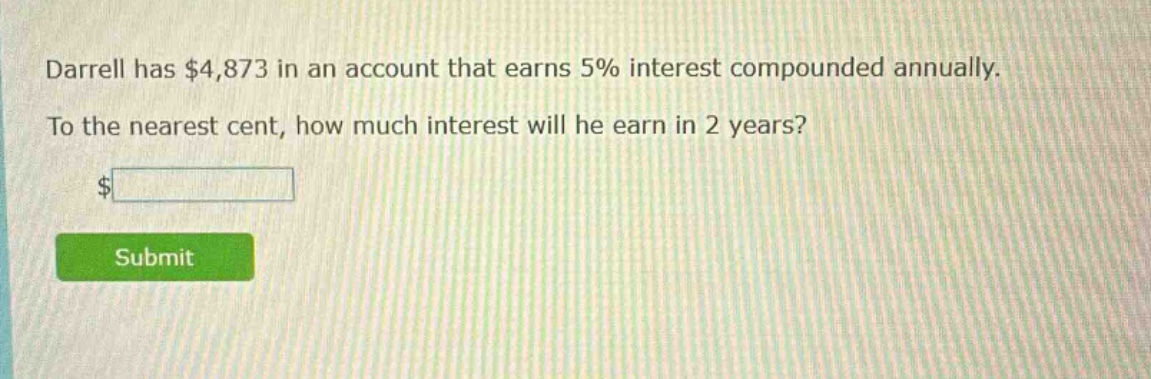 darrell has $4,873 in an account that earns 5% interest compounded annually. to the nearest cent, how much interest will he earn in 2 years?